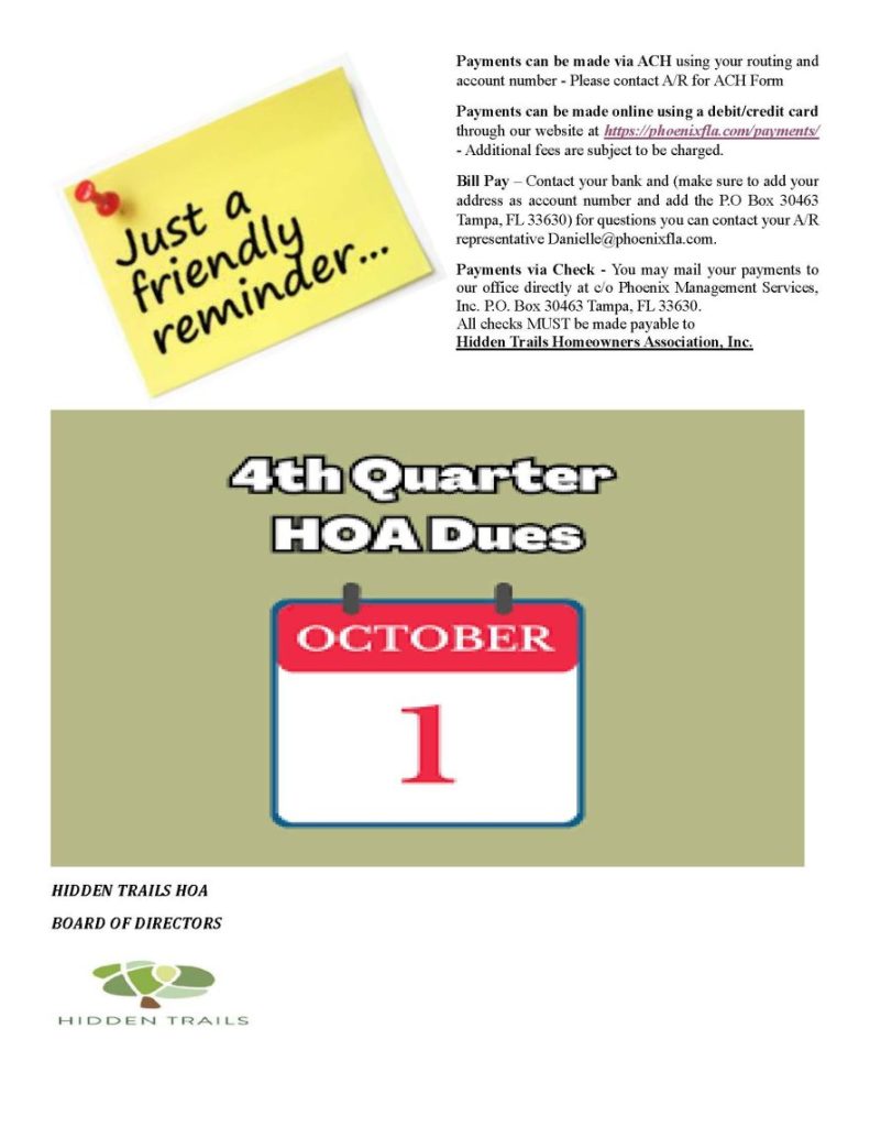 Quarterly Fee Dues - October, 1 2024 - Payments can be made via ACH using your routing and account number - Please contact A/R for ACH Form
Payments can be made online using a debit/credit card through our website at https://phoenixfla.com/payments/ - Additional fees are subject to be charged.
Bill Pay – Contact your bank and (make sure to add your address as account number and add the P.O Box 30463 Tampa, FL 33630) for questions you can contact your A/R representative Danielle@phoenixfla.com.
Payments via Check - You may mail your payments to our office directly at c/o Phoenix Management Services, Inc. P.O. Box 30463 Tampa, FL 33630.
All checks MUST be made payable to
Hidden Trails Homeowners Association, Inc.
HIDDEN TRAILS HOA
BOARD OF DIRECTORS