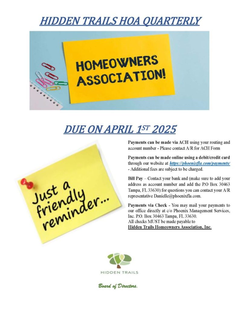 HIDDEN TRAILS HOA QUARTERLY
DUE ON APRIL 1ST 2025
Board of Directors.
Payments can be made via ACH using your routing and
account number - Please contact A/R for ACH Form
Payments can be made online using a debit/credit card
through our website at https://phoenixfla.com/payments/
- Additional fees are subject to be charged.
Bill Pay – Contact your bank and (make sure to add your
address as account number and add the P.O Box 30463
Tampa, FL 33630) for questions you can contact your A/R
representative Danielle@phoenixfla.com.
Payments via Check - You may mail your payments to
our office directly at c/o Phoenix Management Services,
Inc. P.O. Box 30463 Tampa, FL 33630.
All checks MUST be made payable to
Hidden Trails Homeowners Association, Inc.