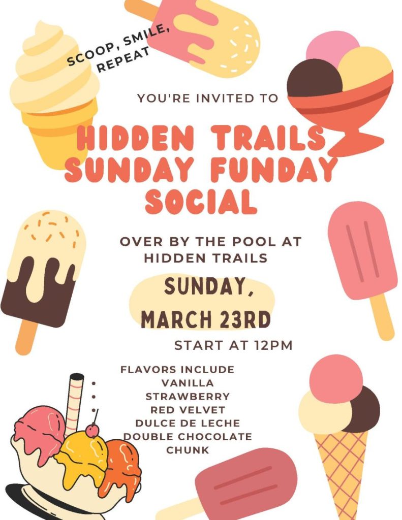YOU'RE INVITED TO HIDDEN TRAILS SUNDAY FUNDAY SOCIAL - OVER BY THE POOL AT HIDDEN TRAILS - SUNDAY,MARCH 23RD - START AT 12PM - FLAVORS INCLUDE VANILLA, STRAWBERRY, RED VELVET, DULCE DE LECHE, DOUBLE CHOCOLATE CHUNK - SCOOP, SMILE, REPEAT