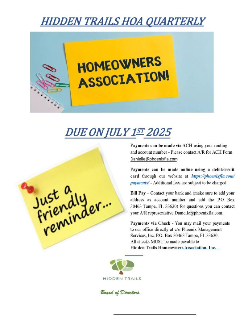 HIDDEN TRAILS HOA QUARTERLY DUE ON JULY 1ST 2025 Board of Directors. Payments can be made via ACH using your routing and account number - Please contact A/R for ACH Form Danielle@phoenixfla.com Payments can be made online using a debit/credit card through our website at https://phoenixfla.com/ payments/ - Additional fees are subject to be charged. Bill Pay – Contact your bank and (make sure to add your address as account number and add the P.O Box 30463 Tampa, FL 33630) for questions you can contact your A/R representative Danielle@phoenixfla.com. Payments via Check - You may mail your payments to our office directly at c/o Phoenix Management Services, Inc. P.O. Box 30463 Tampa, FL 33630. All checks MUST be made payable to Hidden Trails Homeowners Association, Inc.