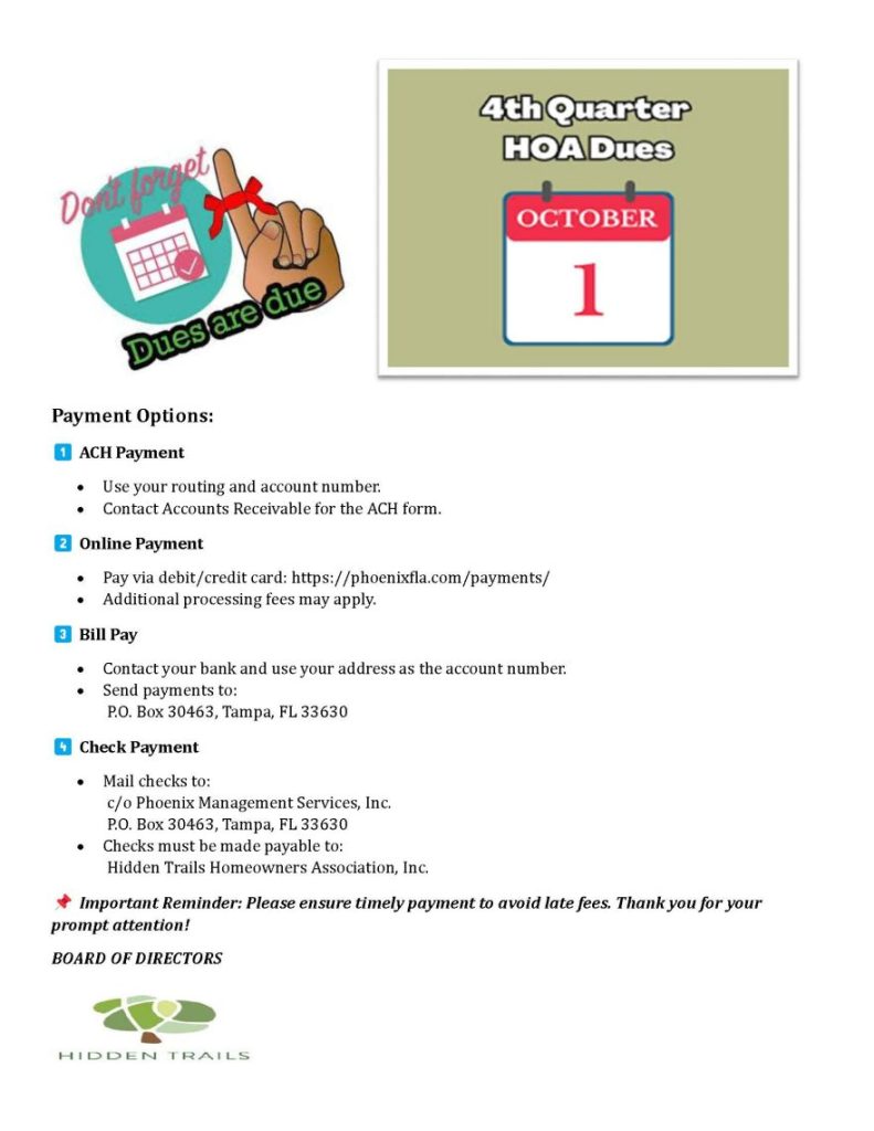 Quarterly Fee Dues - October 1 2025

Payment Options:
ACH Payment
•
Use your routing and account number.
•
Contact Accounts Receivable for the ACH form.
Online Payment
•
Pay via debit/credit card: https://phoenixfla.com/payments/
•
Additional processing fees may apply.
Bill Pay
•
Contact your bank and use your address as the account number.
•
Send payments to: P.O. Box 30463, Tampa, FL 33630
Check Payment
•
Mail checks to: c/o Phoenix Management Services, Inc. P.O. Box 30463, Tampa, FL 33630
•
Checks must be made payable to: Hidden Trails Homeowners Association, Inc.
Important Reminder: Please ensure timely payment to avoid late fees. Thank you for your prompt attention!
BOARD OF DIRECTORS